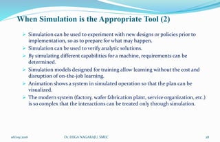  Simulation can be used to experiment with new designs or policies prior to
implementation, so as to prepare for what may happen.
 Simulation can be used to verify analytic solutions.
 By simulating different capabilities for a machine, requirements can be
determined.
 Simulation models designed for training allow learning without the cost and
disruption of on-the-job learning.
 Animation shows a system in simulated operation so that the plan can be
visualized.
 The modern system (factory, wafer fabrication plant, service organization, etc.)
is so complex that the interactions can be treated only through simulation.
When Simulation is the Appropriate Tool (2)
08/09/2016 28Dr. DEGA NAGARAJU, SMEC
 