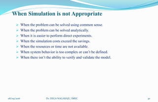 When Simulation is not Appropriate
 When the problem can be solved using common sense.
 When the problem can be solved analytically.
 When it is easier to perform direct experiments.
 When the simulation costs exceed the savings.
 When the resources or time are not available.
 When system behavior is too complex or can’t be defined.
 When there isn’t the ability to verify and validate the model.
08/09/2016 30Dr. DEGA NAGARAJU, SMEC
 