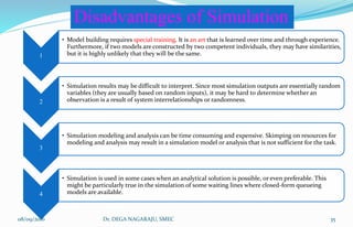 1
• Model building requires special training. It is an art that is learned over time and through experience.
Furthermore, if two models are constructed by two competent individuals, they may have similarities,
but it is highly unlikely that they will be the same.
2
• Simulation results may be difficult to interpret. Since most simulation outputs are essentially random
variables (they are usually based on random inputs), it may be hard to determine whether an
observation is a result of system interrelationships or randomness.
3
• Simulation modeling and analysis can be time consuming and expensive. Skimping on resources for
modeling and analysis may result in a simulation model or analysis that is not sufficient for the task.
4
• Simulation is used in some cases when an analytical solution is possible, or even preferable. This
might be particularly true in the simulation of some waiting lines where closed-form queueing
models are available.
Disadvantages of Simulation
08/09/2016 35Dr. DEGA NAGARAJU, SMEC
 