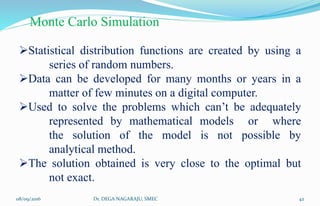 Monte Carlo Simulation
Statistical distribution functions are created by using a
series of random numbers.
Data can be developed for many months or years in a
matter of few minutes on a digital computer.
Used to solve the problems which can’t be adequately
represented by mathematical models or where
the solution of the model is not possible by
analytical method.
The solution obtained is very close to the optimal but
not exact.
08/09/2016 42Dr. DEGA NAGARAJU, SMEC
 