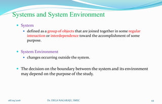 Systems and System Environment
 System
 defined as a group of objects that are joined together in some regular
interaction or interdependence toward the accomplishment of some
purpose.
 System Environment
 changes occurring outside the system.
 The decision on the boundary between the system and its environment
may depend on the purpose of the study.
08/09/2016 44Dr. DEGA NAGARAJU, SMEC
 