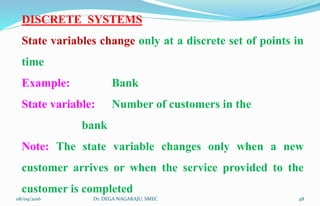 DISCRETE SYSTEMS
State variables change only at a discrete set of points in
time
Example: Bank
State variable: Number of customers in the
bank
Note: The state variable changes only when a new
customer arrives or when the service provided to the
customer is completed
08/09/2016 48Dr. DEGA NAGARAJU, SMEC
 