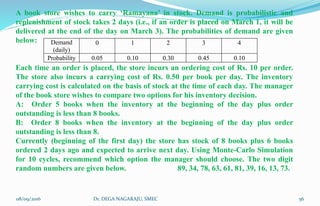 Demand
(daily)
0 1 2 3 4
Probability 0.05 0.10 0.30 0.45 0.10
A book store wishes to carry ‘Ramayana’ in stock. Demand is probabilistic and
replenishment of stock takes 2 days (i.e., if an order is placed on March 1, it will be
delivered at the end of the day on March 3). The probabilities of demand are given
below:
Each time an order is placed, the store incurs an ordering cost of Rs. 10 per order.
The store also incurs a carrying cost of Rs. 0.50 per book per day. The inventory
carrying cost is calculated on the basis of stock at the time of each day. The manager
of the book store wishes to compare two options for his inventory decision.
A: Order 5 books when the inventory at the beginning of the day plus order
outstanding is less than 8 books.
B: Order 8 books when the inventory at the beginning of the day plus order
outstanding is less than 8.
Currently (beginning of the first day) the store has stock of 8 books plus 6 books
ordered 2 days ago and expected to arrive next day. Using Monte-Carlo Simulation
for 10 cycles, recommend which option the manager should choose. The two digit
random numbers are given below. 89, 34, 78, 63, 61, 81, 39, 16, 13, 73.
08/09/2016 56Dr. DEGA NAGARAJU, SMEC
 