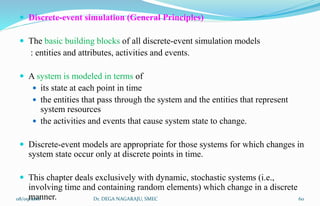  Discrete-event simulation (General Principles)
 The basic building blocks of all discrete-event simulation models
: entities and attributes, activities and events.
 A system is modeled in terms of
 its state at each point in time
 the entities that pass through the system and the entities that represent
system resources
 the activities and events that cause system state to change.
 Discrete-event models are appropriate for those systems for which changes in
system state occur only at discrete points in time.
 This chapter deals exclusively with dynamic, stochastic systems (i.e.,
involving time and containing random elements) which change in a discrete
manner.08/09/2016 60Dr. DEGA NAGARAJU, SMEC
 