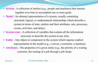 System : A collection of entities (e.g., people and machines) that interact
together over time to accomplish one or more goals.
 Model : An abstract representation of a system, usually containing
structural, logical, or mathematical relationships which describe a
system in terms of state, entities and their attributes, sets, processes,
events, activities, and delays.
 System state : A collection of variables that contain all the information
necessary to describe the system at any time.
 Entity : Any object or component in the system which requires explicit
representation in the model (e.g., a server, a customer, a machine).
 Attributes : The properties of a given entity (e.g., the priority of a waiting
customer, the routing of a job through a job shop).
08/09/2016 61Dr. DEGA NAGARAJU, SMEC
 
