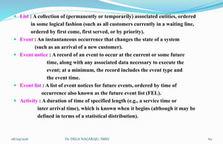  List : A collection of (permanently or temporarily) associated entities, ordered
in some logical fashion (such as all customers currently in a waiting line,
ordered by first come, first served, or by priority).
 Event : An instantaneous occurrence that changes the state of a system
(such as an arrival of a new customer).
 Event notice : A record of an event to occur at the current or some future
time, along with any associated data necessary to execute the
event; at a minimum, the record includes the event type and
the event time.
 Event list : A list of event notices for future events, ordered by time of
occurrence also known as the future event list (FEL).
 Activity : A duration of time of specified length (e.g., a service time or
inter arrival time), which is known when it begins (although it may be
defined in terms of a statistical distribution).
08/09/2016 62Dr. DEGA NAGARAJU, SMEC
 