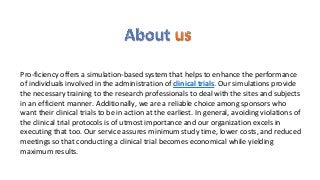 Pro-ficiency offers a simulation-based system that helps to enhance the performance
of individuals involved in the administration of clinical trials. Our simulations provide
the necessary training to the research professionals to deal with the sites and subjects
in an efficient manner. Additionally, we are a reliable choice among sponsors who
want their clinical trials to be in action at the earliest. In general, avoiding violations of
the clinical trial protocols is of utmost importance and our organization excels in
executing that too. Our service assures minimum study time, lower costs, and reduced
meetings so that conducting a clinical trial becomes economical while yielding
maximum results.
 