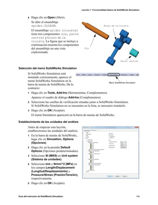 Lección 1: Funcionalidad básica de SolidWorks Simulation
Guía del instructor de SolidWorks Simulation 1-5
4 Haga clic en Open (Abrir).
Se abre el ensamblaje
spider.SLDASM.
El ensamblaje spider (cruceta)
tiene tres componentes: eje, parte
central y brazo de la
cruceta. La figura que se incluye a
continuación muestra los componentes
del ensamblaje en una vista
explosionada.
Selección del menú SolidWorks Simulation
Si SolidWorks Simulation está
instalado correctamente, aparece el
menú SolidWorks Simulation en la
barra de menús de SolidWorks. De lo
contrario:
1 Haga clic en Tools, Add-Ins (Herramientas, Complementos).
Aparece el cuadro de diálogo Add-Ins (Complementos).
2 Seleccione las casillas de verificación situadas junto a SolidWorks Simulation.
Si SolidWorks Simulation no se encuentra en la lista, es necesario instalarlo.
3 Haga clic en OK (Aceptar).
El menú Simulation aparecerá en la barra de menús de SolidWorks.
Establecimiento de las unidades del análisis
Antes de empezar esta lección,
estableceremos las unidades del análisis.
1 En la barra de menús de SolidWorks,
haga clic en Simulation, Options
(Opciones).
2 Haga clic en la pestaña Default
Options (Opciones predeterminadas).
3 Seleccione SI (MKS) en Unit system
(Sistema de unidades).
4 Seleccione mm y N/mm^2 (MPa) en
los campos Length/Displacement
(Longitud/Desplazamiento) y
Pressure/Stress (Presión/Tensión),
respectivamente.
5 Haga clic en OK (Aceptar).
Eje
Parte central
Brazo de la cruceta
Menú SolidWorks Simulation
 