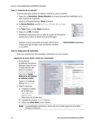 Lección 1: Funcionalidad básica de SolidWorks Simulation
1-6 Guía del instructor de SolidWorks Simulation
Paso 1: Creación de un estudio
El primer paso para realizar un análisis consiste en crear un estudio.
1 Haga clic en Simulation, Study (Estudio) en el menú principal de SolidWorks en la
parte superior de la pantalla.
Aparece el PropertyManager Study (Estudio).
2 En Name (Nombre), escriba My First Study (Mi primer
estudio).
3 En Type (Tipo), escriba Static (Estático).
4 Haga clic en OK (Aceptar).
SolidWorks Simulation crea un árbol de estudio de Simulation
situado bajo el árbol de diseño de FeatureManager.
También se crea una pestaña en la parte inferior de la
ventana para que navegue entre los distintos estudios
y su modelo.
Paso 2: Asignación de materiales
Todos los componentes del ensamblaje están hechos de acero aleado.
Asignación de acero aleado a todos los componentes.
1 En el árbol de
SolidWorks Simulation
Manager, haga clic con
el botón derecho del
ratón en la carpeta
Parts (Piezas) y
haga clic en Apply
Material to All (Aplicar
el material a todo).
Aparece el cuadro de
diálogo Material.
2 Haga lo siguiente:
a) Expanda la carpeta
de la biblioteca
SolidWorks
Materials
(Materiales de Solidworks).
b) Expanda la categoría Steel (Acero).
c) Seleccione Alloy Steel (Acero aleado).
Nota: Las propiedades mecánicas y físicas del acero aleado aparecen en la tabla
situada a la derecha.
 