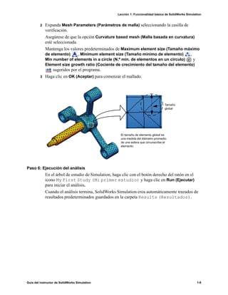 Lección 1: Funcionalidad básica de SolidWorks Simulation
Guía del instructor de SolidWorks Simulation 1-9
2 Expanda Mesh Parameters (Parámetros de malla) seleccionando la casilla de
verificación.
Asegúrese de que la opción Curvature based mesh (Malla basada en curvatura)
esté seleccionada.
Mantenga los valores predeterminados de Maximum element size (Tamaño máximo
de elemento) , Minimum element size (Tamaño mínimo de elemento) ,
Min number of elements in a circle (N.º mín. de elementos en un círculo) y
Element size growth ratio (Cociente de crecimiento del tamaño del elemento)
sugeridos por el programa.
3 Haga clic en OK (Aceptar) para comenzar el mallado.
Paso 6: Ejecución del análisis
En el árbol de estudio de Simulation, haga clic con el botón derecho del ratón en el
icono My First Study (Mi primer estudio) y haga clic en Run (Ejecutar)
para iniciar el análisis.
Cuando el análisis termina, SolidWorks Simulation crea automáticamente trazados de
resultados predeterminados guardados en la carpeta Results (Resultados).
Tamaño
global
El tamaño de elemento global es
una medida del diámetro promedio
de una esfera que circunscribe el
elemento.
 