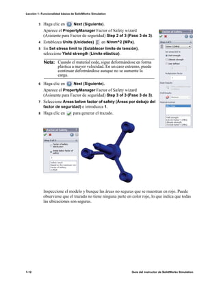 Lección 1: Funcionalidad básica de SolidWorks Simulation
1-12 Guía del instructor de SolidWorks Simulation
3 Haga clic en Next (Siguiente).
Aparece el PropertyManager Factor of Safety wizard
(Asistente para Factor de seguridad) Step 2 of 3 (Paso 3 de 3).
4 Establezca Units (Unidades) en N/mm^2 (MPa).
5 En Set stress limit to (Establecer límite de tensión),
seleccione Yield strength (Límite elástico).
6 Haga clic en Next (Siguiente).
Aparece el PropertyManager Factor of Safety wizard
(Asistente para Factor de seguridad) Step 3 of 3 (Paso 3 de 3).
7 Seleccione Areas below factor of safety (Áreas por debajo del
factor de seguridad) e introduzca 1.
8 Haga clic en para generar el trazado.
Inspeccione el modelo y busque las áreas no seguras que se muestran en rojo. Puede
observarse que el trazado no tiene ninguna parte en color rojo, lo que indica que todas
las ubicaciones son seguras.
Nota: Cuando el material cede, sigue deformándose en forma
plástica a mayor velocidad. En un caso extremo, puede
continuar deformándose aunque no se aumente la
carga.
 