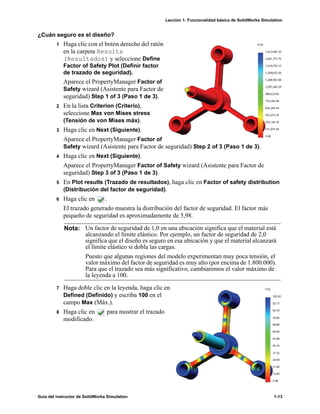 Lección 1: Funcionalidad básica de SolidWorks Simulation
Guía del instructor de SolidWorks Simulation 1-13
¿Cuán seguro es el diseño?
1 Haga clic con el botón derecho del ratón
en la carpeta Results
(Resultados) y seleccione Define
Factor of Safety Plot (Definir factor
de trazado de seguridad).
Aparece el PropertyManager Factor of
Safety wizard (Asistente para Factor de
seguridad) Step 1 of 3 (Paso 1 de 3).
2 En la lista Criterion (Criterio),
seleccione Max von Mises stress
(Tensión de von Mises máx).
3 Haga clic en Next (Siguiente).
Aparece el PropertyManager Factor of
Safety wizard (Asistente para Factor de seguridad) Step 2 of 3 (Paso 1 de 3).
4 Haga clic en Next (Siguiente).
Aparece el PropertyManager Factor of Safety wizard (Asistente para Factor de
seguridad) Step 3 of 3 (Paso 1 de 3).
5 En Plot results (Trazado de resultados), haga clic en Factor of safety distribution
(Distribución del factor de seguridad).
6 Haga clic en .
El trazado generado muestra la distribución del factor de seguridad. El factor más
pequeño de seguridad es aproximadamente de 5,98.
7 Haga doble clic en la leyenda, haga clic en
Defined (Definido) y escriba 100 en el
campo Max (Máx.).
8 Haga clic en para mostrar el trazado
modificado.
Nota: Un factor de seguridad de 1,0 en una ubicación significa que el material está
alcanzando el límite elástico. Por ejemplo, un factor de seguridad de 2,0
significa que el diseño es seguro en esa ubicación y que el material alcanzará
el límite elástico si dobla las cargas.
Puesto que algunas regiones del modelo experimentan muy poca tensión, el
valor máximo del factor de seguridad es muy alto (por encima de 1.800.000).
Para que el trazado sea más significativo, cambiaremos el valor máximo de
la leyenda a 100.
 