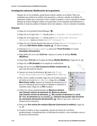 Lección 1: Funcionalidad básica de SolidWorks Simulation
1-18 Guía del instructor de SolidWorks Simulation
Investigación adicional: Modificación de la geometría
Después de ver los resultados, puede desear realizar cambios en el diseño. Pida a los
estudiantes que realicen un cambio en la geometría y vuelvan a calcular el resultado. Es
importante resaltar que es necesario volver a mallar el modelo y volver a ejecutar el estudio
después de realizar cualquier cambio en la geometría. En los siguientes procedimientos se
describe el modo de cambiar el diámetro de los tres taladros y volver a calcular el resultado.
Respuesta
Haga clic en la pestaña FeatureManager .
Haga clic en el signo más (+) situado junto a (-)spider ([-]cruceta)<1>.
Haga clic en el signo más (+) situado junto a Cut-Extrude2 (Cortar-
Extruir2). Aparece el icono Sketch7 (Croquis 7).
Haga clic con el botón derecho del ratón en el icono Sketch7 (Croquis 7) y
seleccione Edit Sketch (Editar croquis) . Se abre el croquis.
Presione la barra espaciadora y seleccione *Front (Frontal) en el menú
Orientation (Orientación).
Haga doble clic en la cota 15,24 mm. Aparece el cuadro de diálogo Modify
(Modificar).
Especifique 16,5 mm en el cuadro de diálogo Modify (Modificar) y haga clic en .
Haga clic en OK (Aceptar) en la esquina de confirmación.
Haga clic en el icono Edit Component (Editar componente)
para salir del modo de edición.
Aparece un icono de advertencia junto a My First
Study (Mi primer estudio) y junto a Mesh (Malla).
Para volver a mallar el modelo, haga clic con el botón derecho
del ratón en el icono Mesh (Malla) y haga clic en Create
Mesh (Crear malla). Aparece un mensaje de advertencia en el
que se le informa de que al realizar el mallado se eliminará el
resultado actual. Haga clic en OK (Aceptar).
Utilice los valores predeterminados de Maximum element
size (Tamaño máximo de elemento) , Minimum element
size (Tamaño mínimo de elemento) , Min number of elements in a circle
(N.º mín. de elementos en un círculo) y Element size growth ratio (Cociente
de crecimiento del tamaño del elemento) . Observe que estos valores son
distintos de los anteriores.
Seleccione Run (solve) the analysis (Ejecutar [solucionar] el análisis) y haga clic
en .
Cuando el análisis se haya completado, muestre la tensión de von Mises
predeterminada, el desplazamiento, la deformación unitaria y otros resultados como se
ha descrito anteriormente.
 