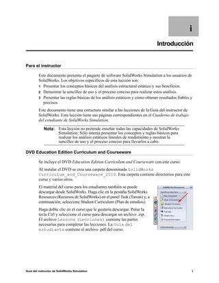 Guía del instructor de SolidWorks Simulation 1
i
Introducción
Para el instructor
Este documento presenta el paquete de software SolidWorks Simulation a los usuarios de
SolidWorks. Los objetivos específicos de esta lección son:
1 Presentar los conceptos básicos del análisis estructural estático y sus beneficios.
2 Demostrar la sencillez de uso y el proceso conciso para realizar estos análisis.
3 Presentar las reglas básicas de los análisis estáticos y cómo obtener resultados fiables y
precisos.
Este documento tiene una estructura similar a las lecciones de la Guía del instructor de
SolidWorks. Esta lección tiene sus páginas correspondientes en el Cuaderno de trabajo
del estudiante de SolidWorks Simulation.
DVD Education Edition Curriculum and Courseware
Se incluye el DVD Education Edition Curriculum and Courseware con este curso.
Al instalar el DVD se crea una carpeta denominada SolidWorks
Curriculum_and_Courseware_2010. Esta carpeta contiene directorios para este
curso y varios otros.
El material del curso para los estudiantes también se puede
descargar desde SolidWorks. Haga clic en la pestaña SolidWorks
Resources (Recursos de SolidWorks) en el panel Task (Tareas) y, a
continuación, seleccione Student Curriculum (Plan de estudios).
Haga doble clic en el curso que le gustaría descargar. Pulse la
tecla Ctrl y seleccione el curso para descargar un archivo .zip.
El archivo Lessons (Lecciones) contiene las partes
necesarias para completar las lecciones. La Guía del
estudiante contiene el archivo .pdf del curso.
Nota: Esta lección no pretende enseñar todas las capacidades de SolidWorks
Simulation. Sólo intenta presentar los conceptos y reglas básicos para
realizar los análisis estáticos lineales de rendimiento y mostrar la
sencillez de uso y el proceso conciso para llevarlos a cabo.
 