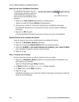 Lección 2: Métodos adaptativos en SolidWorks Simulation
2-26 Guía del instructor de SolidWorks Simulation
Selección del menú SolidWorks Simulation
Si SolidWorks Simulation tiene los
complementos adecuados, aparece el
menú SolidWorks Simulation en la
barra de menús de SolidWorks. De lo
contrario:
1 Haga clic en Tools, Add-Ins (Herramientas, Complementos).
Aparece el cuadro de diálogo Add-Ins (Complementos).
2 Seleccione las casillas de verificación situadas junto a SolidWorks Simulation.
Si SolidWorks Simulation no se encuentra en la lista, necesita instalar SolidWorks
Simulation.
3 Haga clic en OK (Aceptar).
El menú SolidWorks Simulation aparecerá en la barra de menús de SolidWorks.
Establecimiento de las unidades del análisis
Antes de empezar esta lección, estableceremos las unidades del análisis.
1 Haga clic en Simulation, Options (Opciones).
2 Haga clic en la pestaña Default Options (Opciones predeterminadas).
3 Seleccione SI (MKS) en Unit system (Sistema de unidades) y mm y N/mm^2 (MPa)
como unidades de longitud y tensión, respectivamente.
4 Haga clic en .
Paso 1: Creación de un estudio
El primer paso para realizar un análisis consiste en crear un estudio.
1 Haga clic en Simulation, Study (Estudio) en el menú principal de SolidWorks en la
parte superior de la pantalla.
Aparece el PropertyManager Study (Estudio).
2 En Name (Nombre), escriba Whole plate (Chapa completa).
3 En Type (Tipo), escriba Static (Estático).
4 Haga clic en .
SolidWorks Simulation crea un árbol de estudio de Simulation situado bajo el árbol de
diseño de FeatureManager.
Menú SolidWorks Simulation
 