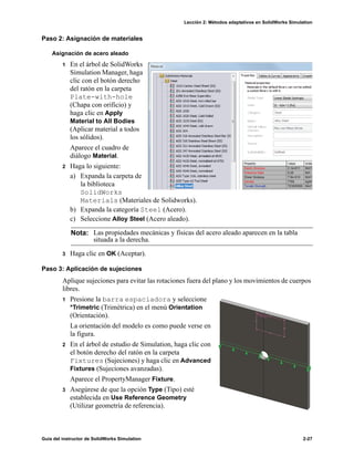 Lección 2: Métodos adaptativos en SolidWorks Simulation
Guía del instructor de SolidWorks Simulation 2-27
Paso 2: Asignación de materiales
Asignación de acero aleado
1 En el árbol de SolidWorks
Simulation Manager, haga
clic con el botón derecho
del ratón en la carpeta
Plate-with-hole
(Chapa con orificio) y
haga clic en Apply
Material to All Bodies
(Aplicar material a todos
los sólidos).
Aparece el cuadro de
diálogo Material.
2 Haga lo siguiente:
a) Expanda la carpeta de
la biblioteca
SolidWorks
Materials (Materiales de Solidworks).
b) Expanda la categoría Steel (Acero).
c) Seleccione Alloy Steel (Acero aleado).
3 Haga clic en OK (Aceptar).
Paso 3: Aplicación de sujeciones
Aplique sujeciones para evitar las rotaciones fuera del plano y los movimientos de cuerpos
libres.
1 Presione la barra espaciadora y seleccione
*Trimetric (Trimétrica) en el menú Orientation
(Orientación).
La orientación del modelo es como puede verse en
la figura.
2 En el árbol de estudio de Simulation, haga clic con
el botón derecho del ratón en la carpeta
Fixtures (Sujeciones) y haga clic en Advanced
Fixtures (Sujeciones avanzadas).
Aparece el PropertyManager Fixture.
3 Asegúrese de que la opción Type (Tipo) esté
establecida en Use Reference Geometry
(Utilizar geometría de referencia).
Nota: Las propiedades mecánicas y físicas del acero aleado aparecen en la tabla
situada a la derecha.
 