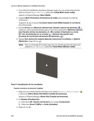 Lección 2: Métodos adaptativos en SolidWorks Simulation
2-30 Guía del instructor de SolidWorks Simulation
1 En el árbol de SolidWorks Simulation Manager, haga clic con el botón derecho del
ratón en el icono Mesh (Malla) y seleccione Create Mesh (Crear malla).
Aparece el PropertyManager Mesh (Malla).
2 Expanda Mesh Parameters (Parámetros de malla) seleccionando la casilla de
verificación.
Asegúrese de que la opción Curvature based mesh (Malla basada en curvatura)
esté seleccionada.
3 Escriba 50 mm para Maximum element size (Tamaño máximo de elemento) y
acepte los valores predeterminados para el resto de los parámetros [Minimum element
size (Tamaño mínimo de elemento) , Min number of elements in a circle
(N.º mín. de elementos en un círculo) y Element size growth ratio
(Cociente de crecimiento del tamaño del elemento) ].
4 Marque Run (solve) the analysis (Ejecutar (solucionar) el análisis) en Options
(Opciones) y haga clic en .
Paso 6: Visualización de los resultados
Tensión normal en la dirección X global.
1 Haga clic con el botón derecho del ratón en la carpeta Results (Resultados)
y seleccione Define Stress Plot (Definir trazado de tensiones).
Aparece el PropertyManager Stress Plot (Trazado de tensiones).
2 En Display (Visualización)
a) Seleccione SX: Tensión normal de X en el campo Componente.
b) Seleccione N/mm^2 (MPa) en Units (Unidades).
3 Haga clic en .
Nota: Para ver el trazado de la malla, haga clic con el botón derecho del ratón en la
carpeta Mesh (Malla) y seleccione Show Mesh (Mostrar malla)
 
