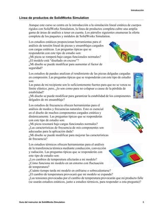 Introducción
Guía del instructor de SolidWorks Simulation 3
Línea de productos de SolidWorks Simulation
Aunque este curso se centra en la introducción a la simulación lineal estática de cuerpos
rígidos con SolidWorks Simulation, la línea de productos completa cubre una amplia
gama de áreas de análisis a tener en cuenta. Los párrafos siguientes enumeran la oferta
completa de los paquetes y módulos de SolidWorks Simulation.
Los estudios estáticos proporcionan herramientas para el
análisis de tensión lineal de piezas y ensamblajes cargados
con cargas estáticas. Las preguntas típicas que se
responderán con este tipo de estudio son:
¿Mi pieza se romperá bajo cargas funcionales normales?
¿El modelo está “diseñado en exceso”?
¿Mi diseño se puede modificar para aumentar el factor de
seguridad?
Los estudios de pandeo analizan el rendimiento de las piezas delgadas cargadas
en compresión. Las preguntas típicas que se responderán con este tipo de estudio
son:
Las patas de mi recipiente son lo suficientemente fuertes para que no se venza su
límite elástico, pero, ¿lo son como para no colapsar a causa de la pérdida de
estabilidad?
¿Mi diseño se puede modificar para garantizar la estabilidad de los componentes
delgados de mi ensamblaje?
Los estudios de frecuencia ofrecen herramientas para el
análisis de modos y frecuencias naturales. Esto es esencial
en el diseño de muchos componentes cargados estática y
dinámicamente. Las preguntas típicas que se responderán
con este tipo de estudio son:
¿Mi pieza resonará bajo cargas funcionales normales?
¿Las características de frecuencia de mis componentes son
adecuadas para la aplicación dada?
¿Mi diseño se puede modificar para mejorar las características
de frecuencia?
Los estudios térmicos ofrecen herramientas para el análisis
de la transferencia térmica mediante conducción, convección
y radiación. Las preguntas típicas que se responderán con
este tipo de estudio son:
¿Los cambios de temperatura afectarán a mi modelo?
¿Cómo funciona mi modelo en un entorno con fluctuación
de temperatura?
¿Cuánto tiempo tarda mi modelo en enfriarse o sobrecalentarse?
¿El cambio de temperatura provocará que mi modelo se expanda?
¿Las tensiones provocadas por el cambio de temperatura provocarán que mi producto falle
(se usarán estudios estáticos, junto a estudios térmicos, para responder a esta pregunta)?
 