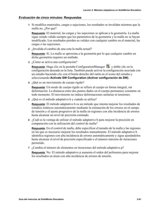 Lección 2: Métodos adaptativos en SolidWorks Simulation
Guía del instructor de SolidWorks Simulation 2-41
Evaluación de cinco minutos: Respuestas
1 Si modifica materiales, cargas o sujeciones, los resultados se invalidan mientras que la
malla no. ¿Por qué?
Respuesta: El material, las cargas y las sujeciones se aplican a la geometría. La malla
sigue siendo válida siempre que los parámetros de la geometría y la malla no se hayan
modificado. Los resultados pierden su validez con cualquier cambio en el material, las
cargas o las sujeciones.
2 ¿Invalida el cambio de una cota la malla actual?
Respuesta: Sí. La malla se aproxima a la geometría por lo que cualquier cambio en
dicha geometría requiere un mallado.
3 ¿Cómo se activa una configuración?
Respuesta: Haga clic en la pestaña ConfigurationManager y doble clic en la
configuración deseada en la lista. También puede activar la configuración asociada con
un estudio haciendo clic con el botón derecho del ratón en el icono del estudio y
seleccionando Activate SW Configuration (Activar configuración de SW).
4 ¿Qué es un movimiento de cuerpo rígido?
Respuesta: Un modo de cuerpo rígido se refiere al cuerpo en forma integral, sin
deformación. La distancia entre dos puntos dados en el cuerpo permanece constante en
todo momento. El movimiento no induce deformaciones unitarias ni tensiones.
5 ¿Qué es el método adaptativo h y cuándo se utiliza?
Respuesta: El método adaptativo h es un método que intenta mejorar los resultados de
estudios estáticos automáticamente mediante la estimación de los errores en el campo
de tensión y el ajuste progresivo de la malla en regiones con alta incidencia de errores
hasta alcanzar un nivel de precisión estimado.
6 ¿Cuál es la ventaja de utilizar el método adaptativo h para mejorar la precisión en
comparación con la utilización del control de malla?
Respuesta: En el control de malla, debe especificar el tamaño de la malla y las regiones
en las que es necesario mejorar los resultados manualmente. El método adaptativo h
identifica regiones con alta incidencia de errores automáticamente y sigue ajustándolos
hasta alcanzar el nivel de precisión especificado o el número máximo de iteraciones
permitido.
7 ¿Cambia el número de elementos en iteraciones del método adaptativo p?
Respuesta: No. El método adaptativo p aumenta el orden del polinomio para mejorar
los resultados en áreas con alta incidencia de errores de tensión.
 