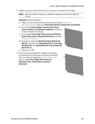 Lección 2: Métodos adaptativos en SolidWorks Simulation
Guía del instructor de SolidWorks Simulation 2-47
8 Aplique sujeciones de simetría a las dos aristas que se muestran en la figura.
Respuesta: Haga lo siguiente:
a) Haga clic con el botón derecho del ratón en la carpeta Fixtures
(Sujeciones) y seleccione Advanced Fixtures (Sujeciones avanzadas).
b) En el campo Faces, Edges, Vertices for Fixture
(Caras, aristas o vértices para sujeción), seleccione
la arista indicada en la figura.
c) En el campo Face, Edge, Plane, Axis for Direction
(Cara, arista, plano o eje para dirección), seleccione
Plane3 (Plano 3).
d) Restrinja la traslación Normal to Plane (Normal al
plano) y las rotaciones Along Plane Dir 1 (A lo largo
del plano Dir. 1) y Along Plane Dir 2 (A lo largo del
plano Dir. 2).
e) Haga clic en .
9 Con el mismo procedimiento, aplique una sujeción
de simetría a la otra arista que se muestra en la figura.
Esta vez, utilice la operación Plane2 (Plano 2)
para el campo Face, Edge, Plane, Axis for
Direction (Cara, arista, plano o eje para
dirección).
Nota: Para una malla de vaciado, es suficiente restringir una arista en lugar de
la cara.
 