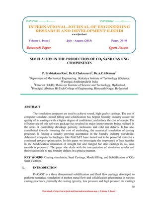 International Journal of Engineering Research and Development (IJERD)
ISSN Print: ---------X--------- ISSN Online: ---------X---------
30
Download-> http://www.ijerd.net/Journalcureentissue.asp -> Volume 1, Issue 1
SIMULATION IN THE PRODUCTION OF CO2 SAND CASTING
COMPONENTS
P. Prabhakara Rao1
, Dr.G.Chakraverti2
, Dr.A.C.S.Kumar3
1
Department of Mechanical Engineering, Kakatiya Institute of Technology &Science,
Warangal,Andhrapradesh India
2
Director (R&D); Mahaveer Institute of Science and Technology, Hyderabad
3
Principal, Abhinav Hi-Tech College of Engineering, Himayath Nagar, Hyderabad
ABSTRACT
The simulation programs are used to achieve sound, high quality castings. The use of
computer simulates mould filling and solidification has helped Foundry industry assure the
quality of its castings with a higher degree of confidence, and reduce the cost of rejects. The
effective use of this software package has resulted in major improvements being realized in
the areas of controlling shrinkage porosity, inclusions and cold run defects. It has also
contributed towards lowering the cost of methoding; the numerical simulation of casting
processes is finding a steadily growing acceptance in the foundry industry worldwide.
Advanced computer technologies like ProCAST have turned out to be powerful tools for a
continued process optimization. In this paper we investigate the importance of heat transfer
in the Solidification simulation of straight bar and flanged bar steel castings in co2 sand
moulds is presented .The paper also deals with the interpretation of simulation results and
their relationship to real foundry defects in a precise manner.
KEY WORDS: Casting simulation, Steel Castings, Mould filling, and Solidification of CO2
Sand Castings.
I. INTRODUCTION
ProCAST is a three dimensional solidification and fluid flow package developed to
perform numerical simulation of molten metal flow and solidification phenomena in various
casting processes, primarily die casting (gravity, low pressure and high pressure die casting)
ISSN Print: ---------X--------- ISSN Online: ---------X---------
INTERNATIONAL JOURNAL OF ENGINEERINGINTERNATIONAL JOURNAL OF ENGINEERINGINTERNATIONAL JOURNAL OF ENGINEERINGINTERNATIONAL JOURNAL OF ENGINEERING
RESEARCH AND DEVELOPMENT (IJERD)RESEARCH AND DEVELOPMENT (IJERD)RESEARCH AND DEVELOPMENT (IJERD)RESEARCH AND DEVELOPMENT (IJERD)
www.ijerd.net
Volume 1, Issue 1 July - August (2013) Pages: 30-40
Research PaperResearch PaperResearch PaperResearch Paper OpOpOpOpen Accessen Accessen Accessen Access
 