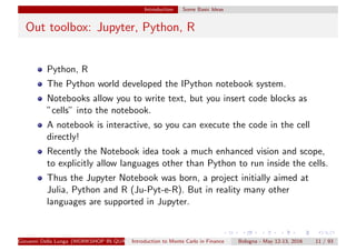 Introduction Some Basic Ideas
Out toolbox: Jupyter, Python, R
Python, R
The Python world developed the IPython notebook system.
Notebooks allow you to write text, but you insert code blocks as
”cells” into the notebook.
A notebook is interactive, so you can execute the code in the cell
directly!
Recently the Notebook idea took a much enhanced vision and scope,
to explicitly allow languages other than Python to run inside the cells.
Thus the Jupyter Notebook was born, a project initially aimed at
Julia, Python and R (Ju-Pyt-e-R). But in reality many other
languages are supported in Jupyter.
Giovanni Della Lunga (WORKSHOP IN QUANTITATIVE FINANCE)Introduction to Monte Carlo in Finance Bologna - May 12-13, 2016 11 / 93
 