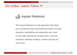 Introduction Some Basic Ideas
Out toolbox: Jupyter, Python, R
Giovanni Della Lunga (WORKSHOP IN QUANTITATIVE FINANCE)Introduction to Monte Carlo in Finance Bologna - May 12-13, 2016 12 / 93
 
