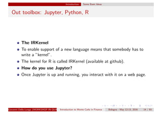 Introduction Some Basic Ideas
Out toolbox: Jupyter, Python, R
The IRKernel
To enable support of a new language means that somebody has to
write a ”kernel”.
The kernel for R is called IRKernel (available at github).
How do you use Jupyter?
Once Jupyter is up and running, you interact with it on a web page.
Giovanni Della Lunga (WORKSHOP IN QUANTITATIVE FINANCE)Introduction to Monte Carlo in Finance Bologna - May 12-13, 2016 14 / 93
 