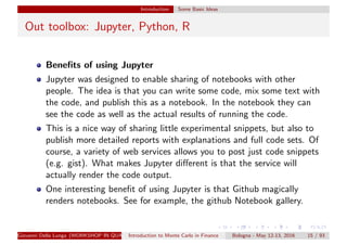 Introduction Some Basic Ideas
Out toolbox: Jupyter, Python, R
Beneﬁts of using Jupyter
Jupyter was designed to enable sharing of notebooks with other
people. The idea is that you can write some code, mix some text with
the code, and publish this as a notebook. In the notebook they can
see the code as well as the actual results of running the code.
This is a nice way of sharing little experimental snippets, but also to
publish more detailed reports with explanations and full code sets. Of
course, a variety of web services allows you to post just code snippets
(e.g. gist). What makes Jupyter diﬀerent is that the service will
actually render the code output.
One interesting beneﬁt of using Jupyter is that Github magically
renders notebooks. See for example, the github Notebook gallery.
Giovanni Della Lunga (WORKSHOP IN QUANTITATIVE FINANCE)Introduction to Monte Carlo in Finance Bologna - May 12-13, 2016 15 / 93
 