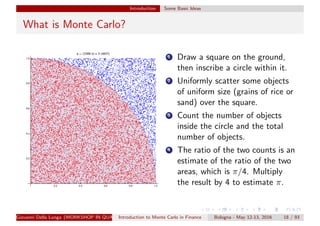 Introduction Some Basic Ideas
What is Monte Carlo?
1 Draw a square on the ground,
then inscribe a circle within it.
2 Uniformly scatter some objects
of uniform size (grains of rice or
sand) over the square.
3 Count the number of objects
inside the circle and the total
number of objects.
4 The ratio of the two counts is an
estimate of the ratio of the two
areas, which is π/4. Multiply
the result by 4 to estimate π.
Giovanni Della Lunga (WORKSHOP IN QUANTITATIVE FINANCE)Introduction to Monte Carlo in Finance Bologna - May 12-13, 2016 18 / 93
 