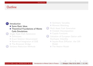 Introduction
Outline
1 Introduction
Some Basic Ideas
Theoretical Foundations of Monte
Carlo Simulations
2 Single Asset Path Generation
Deﬁnitions
Exact Solution Advancement
Numerical Integration of SDE
The Brownian Bridge
3 Variance Reduction Methods
Antithetic Variables
Moment Matching
4 Multi Asset Path Generation
Choleski Decomposition
Copula Functions
5 Valuation of European Option with
Stochastic Volatility
Square-Root Diﬀusion: the CIR
Model
The Heston Model
Giovanni Della Lunga (WORKSHOP IN QUANTITATIVE FINANCE)Introduction to Monte Carlo in Finance Bologna - May 12-13, 2016 2 / 93
 