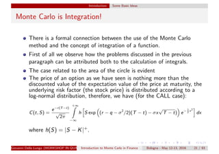 Introduction Some Basic Ideas
Monte Carlo is Integration!
There is a formal connection between the use of the Monte Carlo
method and the concept of integration of a function.
First of all we observe how the problems discussed in the previous
paragraph can be attributed both to the calculation of integrals.
The case related to the area of the circle is evident
The price of an option as we have seen is nothing more than the
discounted value of the expectation value of the price at maturity, the
underlying risk factor (the stock price) is distributed according to a
log-normal distribution, therefore, we have (for the CALL case):
C(t, S) =
e−r(T−t)
√
2π
+∞
−∞
h S exp (r − q − σ2
/2)(T − t) − σx
√
T − t) e− 1
2
x2
dx
where h(S) = |S − K|+.
Giovanni Della Lunga (WORKSHOP IN QUANTITATIVE FINANCE)Introduction to Monte Carlo in Finance Bologna - May 12-13, 2016 21 / 93
 