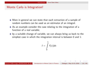 Introduction Some Basic Ideas
Monte Carlo is Integration!
More in general we can state that each extraction of a sample of
random numbers can be used as an estimator of an integral.
As an example consider the case relating to the integration of a
function of a real variable;
by a suitable change of variable, we can always bring us back to the
simplest case in which the integration interval is between 0 and 1:
I =
1
0
f (x)dx
Giovanni Della Lunga (WORKSHOP IN QUANTITATIVE FINANCE)Introduction to Monte Carlo in Finance Bologna - May 12-13, 2016 22 / 93
 