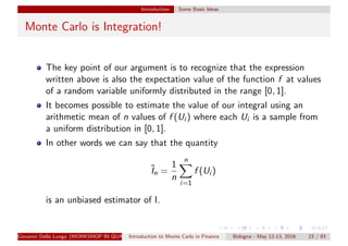 Introduction Some Basic Ideas
Monte Carlo is Integration!
The key point of our argument is to recognize that the expression
written above is also the expectation value of the function f at values
of a random variable uniformly distributed in the range [0, 1].
It becomes possible to estimate the value of our integral using an
arithmetic mean of n values of f (Ui ) where each Ui is a sample from
a uniform distribution in [0, 1].
In other words we can say that the quantity
˜In =
1
n
n
i=1
f (Ui )
is an unbiased estimator of I.
Giovanni Della Lunga (WORKSHOP IN QUANTITATIVE FINANCE)Introduction to Monte Carlo in Finance Bologna - May 12-13, 2016 23 / 93
 