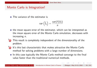 Introduction Some Basic Ideas
Monte Carlo is Integration!
The variance of the estimator is
var ˜In =
var(f (Ui )
n
the mean square error of the estimator, which can be interpreted as
the mean square error of the Monte Carlo simulation, decreases with
increasing n.
This result is completely independent of the dimensionality of the
problem.
It’s this last characteristic that makes attractive the Monte Carlo
method for solving problems with a large number of dimensions.
In this case typically the Monte Carlo method converge to the ﬁnal
value faster than the traditional numerical methods.
Giovanni Della Lunga (WORKSHOP IN QUANTITATIVE FINANCE)Introduction to Monte Carlo in Finance Bologna - May 12-13, 2016 24 / 93
 