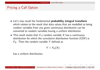 Introduction Some Basic Ideas
Pricing a Call Option
Let’s now recall the fundamental probability integral transform
which relates to the result that data values that are modelled as being
random variables from any given continuous distribution can be
converted to random variables having a uniform distribution
This result states that if a random variable X has a continuous
distribution for which the cumulative distribution function (CDF) is
FX . Then the random variable Y deﬁned as
Y = FX (X)
has a uniform distribution;
Giovanni Della Lunga (WORKSHOP IN QUANTITATIVE FINANCE)Introduction to Monte Carlo in Finance Bologna - May 12-13, 2016 26 / 93
 