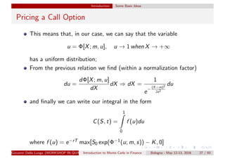 Introduction Some Basic Ideas
Pricing a Call Option
This means that, in our case, we can say that the variable
u = Φ[X; m, u], u → 1 when X → +∞
has a uniform distribution;
From the previous relation we ﬁnd (within a normalization factor)
du =
dΦ[X; m, u]
dX
dX ⇒ dX =
1
e−
(X−m)2
2s2
du
and ﬁnally we can write our integral in the form
C(S, t) =
1
0
f (u)du
where f (u) = e−rT max[S0 exp(Φ−1(u; m, s)) − K, 0]
Giovanni Della Lunga (WORKSHOP IN QUANTITATIVE FINANCE)Introduction to Monte Carlo in Finance Bologna - May 12-13, 2016 27 / 93
 