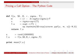 Introduction Some Basic Ideas
Pricing a Call Option - The Python Code
def f (u , S0 , K, r , sigma , T) :
m = ( r − .5∗ sigma ∗ sigma )∗T
s = sigma ∗ s q r t (T)
f u = exp(−r ∗T) ∗
np . maximum( S0∗exp ( scnorm . ppf (u , m, s ))−K, 0 )
return f u
u = rand (1000000)
f u = f (u , S0 ,K, r , sigma ,T)
print mean( f u )
Giovanni Della Lunga (WORKSHOP IN QUANTITATIVE FINANCE)Introduction to Monte Carlo in Finance Bologna - May 12-13, 2016 28 / 93
 