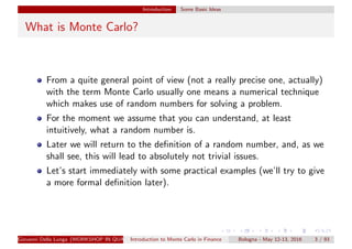 Introduction Some Basic Ideas
What is Monte Carlo?
From a quite general point of view (not a really precise one, actually)
with the term Monte Carlo usually one means a numerical technique
which makes use of random numbers for solving a problem.
For the moment we assume that you can understand, at least
intuitively, what a random number is.
Later we will return to the deﬁnition of a random number, and, as we
shall see, this will lead to absolutely not trivial issues.
Let’s start immediately with some practical examples (we’ll try to give
a more formal deﬁnition later).
Giovanni Della Lunga (WORKSHOP IN QUANTITATIVE FINANCE)Introduction to Monte Carlo in Finance Bologna - May 12-13, 2016 3 / 93
 
