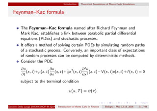 Introduction Theoretical Foundations of Monte Carlo Simulations
Feynman–Kac formula
The Feynman–Kac formula named after Richard Feynman and
Mark Kac, establishes a link between parabolic partial diﬀerential
equations (PDEs) and stochastic processes.
It oﬀers a method of solving certain PDEs by simulating random paths
of a stochastic process. Conversely, an important class of expectations
of random processes can be computed by deterministic methods.
Consider the PDE
∂u
∂t
(x, t)+µ(x, t)
∂u
∂x
(x, t)+ 1
2 σ2
(x, t)
∂2
u
∂x2
(x, t)−V (x, t)u(x, t)+f (x, t) = 0
subject to the terminal condition
u(x, T) = ψ(x)
Giovanni Della Lunga (WORKSHOP IN QUANTITATIVE FINANCE)Introduction to Monte Carlo in Finance Bologna - May 12-13, 2016 31 / 93
 