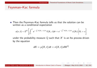 Introduction Theoretical Foundations of Monte Carlo Simulations
Feynman–Kac formula
Then the Feynman–Kac formula tells us that the solution can be
written as a conditional expectation
u(x, t) = EQ
T
t
e− r
t V (Xτ ,τ) dτ
f (Xr , r)dr + e− T
t V (Xτ ,τ) dτ
ψ(XT ) Xt = x
under the probability measure Q such that X’ is an Ito process driven
by the equation
dX = µ(X, t) dt + σ(X, t) dW Q
Giovanni Della Lunga (WORKSHOP IN QUANTITATIVE FINANCE)Introduction to Monte Carlo in Finance Bologna - May 12-13, 2016 32 / 93
 