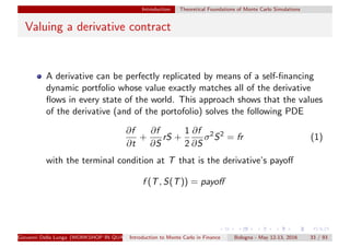 Introduction Theoretical Foundations of Monte Carlo Simulations
Valuing a derivative contract
A derivative can be perfectly replicated by means of a self-ﬁnancing
dynamic portfolio whose value exactly matches all of the derivative
ﬂows in every state of the world. This approach shows that the values
of the derivative (and of the portofolio) solves the following PDE
∂f
∂t
+
∂f
∂S
rS +
1
2
∂f
∂S
σ2
S2
= fr (1)
with the terminal condition at T that is the derivative’s payoﬀ
f (T, S(T)) = payoﬀ
Giovanni Della Lunga (WORKSHOP IN QUANTITATIVE FINANCE)Introduction to Monte Carlo in Finance Bologna - May 12-13, 2016 33 / 93
 