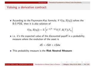 Introduction Theoretical Foundations of Monte Carlo Simulations
Valuing a derivative contract
According to the Feynmann-Kac formula, if f (t0, S(t0)) solves the
B-S PDE, then it is also solution of
f (t0, S(t0)) = E e−r(T−t0)
f (T, S(T)|Ft0
i.e. it’s the expected value of the discounted payoﬀ in a probability
measure where the evolution of the asset is
dS = rSdt + σSdw
This probability measure is the Risk Neutral Measure
Giovanni Della Lunga (WORKSHOP IN QUANTITATIVE FINANCE)Introduction to Monte Carlo in Finance Bologna - May 12-13, 2016 34 / 93
 