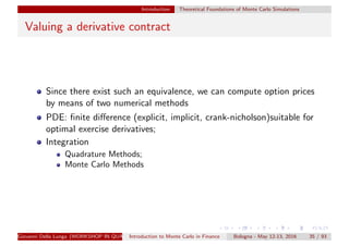 Introduction Theoretical Foundations of Monte Carlo Simulations
Valuing a derivative contract
Since there exist such an equivalence, we can compute option prices
by means of two numerical methods
PDE: ﬁnite diﬀerence (explicit, implicit, crank-nicholson)suitable for
optimal exercise derivatives;
Integration
Quadrature Methods;
Monte Carlo Methods
Giovanni Della Lunga (WORKSHOP IN QUANTITATIVE FINANCE)Introduction to Monte Carlo in Finance Bologna - May 12-13, 2016 35 / 93
 
