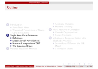 Single Asset Path Generation
Outline
1 Introduction
Some Basic Ideas
Theoretical Foundations of Monte
Carlo Simulations
2 Single Asset Path Generation
Deﬁnitions
Exact Solution Advancement
Numerical Integration of SDE
The Brownian Bridge
3 Variance Reduction Methods
Antithetic Variables
Moment Matching
4 Multi Asset Path Generation
Choleski Decomposition
Copula Functions
5 Valuation of European Option with
Stochastic Volatility
Square-Root Diﬀusion: the CIR
Model
The Heston Model
Giovanni Della Lunga (WORKSHOP IN QUANTITATIVE FINANCE)Introduction to Monte Carlo in Finance Bologna - May 12-13, 2016 36 / 93
 