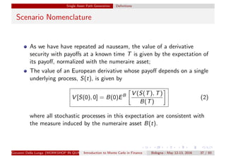 Single Asset Path Generation Deﬁnitions
Scenario Nomenclature
As we have have repeated ad nauseam, the value of a derivative
security with payoﬀs at a known time T is given by the expectation of
its payoﬀ, normalized with the numeraire asset;
The value of an European derivative whose payoﬀ depends on a single
underlying process, S(t), is given by
V [S(0), 0] = B(0)EB V (S(T), T)
B(T)
(2)
where all stochastic processes in this expectation are consistent with
the measure induced by the numeraire asset B(t).
Giovanni Della Lunga (WORKSHOP IN QUANTITATIVE FINANCE)Introduction to Monte Carlo in Finance Bologna - May 12-13, 2016 37 / 93
 