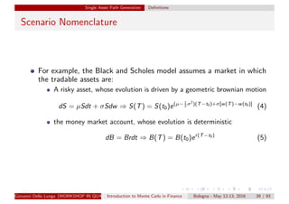 Single Asset Path Generation Deﬁnitions
Scenario Nomenclature
For example, the Black and Scholes model assumes a market in which
the tradable assets are:
A risky asset, whose evolution is driven by a geometric brownian motion
dS = µSdt + σSdw ⇒ S(T) = S(t0)e(µ− 1
2 σ2
)(T−t0)+σ[w(T)−w(t0)]
(4)
the money market account, whose evolution is deterministic
dB = Brdt ⇒ B(T) = B(t0)er(T−t0)
(5)
Giovanni Della Lunga (WORKSHOP IN QUANTITATIVE FINANCE)Introduction to Monte Carlo in Finance Bologna - May 12-13, 2016 39 / 93
 