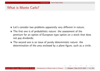Introduction Some Basic Ideas
What is Monte Carlo?
Let’s consider two problems apparently very diﬀerent in nature;
The ﬁrst one is of probabilistic nature: the assessment of the
premium for an option of European type option on a stock that does
not pay dividends;
The second one is an issue of purely deterministic nature: the
determination of the area enclosed by a plane ﬁgure, such as a circle.
Giovanni Della Lunga (WORKSHOP IN QUANTITATIVE FINANCE)Introduction to Monte Carlo in Finance Bologna - May 12-13, 2016 4 / 93
 