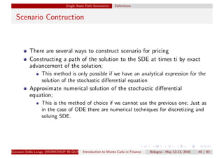 Single Asset Path Generation Deﬁnitions
Scenario Contruction
There are several ways to construct scenario for pricing
Constructing a path of the solution to the SDE at times ti by exact
advancement of the solution;
This method is only possible if we have an analytical expression for the
solution of the stochastic diﬀerential equation
Approximate numerical solution of the stochastic diﬀerential
equation;
This is the method of choice if we cannot use the previous one; Just as
in the case of ODE there are numerical techniques for discretizing and
solving SDE.
Giovanni Della Lunga (WORKSHOP IN QUANTITATIVE FINANCE)Introduction to Monte Carlo in Finance Bologna - May 12-13, 2016 40 / 93
 
