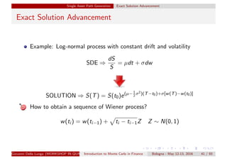 Single Asset Path Generation Exact Solution Advancement
Exact Solution Advancement
Example: Log-normal process with constant drift and volatility
SDE ⇒
dS
S
= µdt + σdw
SOLUTION ⇒ S(T) = S(t0)e(µ−1
2
σ2)(T−t0)+σ[w(T)−w(t0)]
How to obtain a sequence of Wiener process?
w(ti ) = w(ti−1) + ti − ti−1Z Z ∼ N(0, 1)
Giovanni Della Lunga (WORKSHOP IN QUANTITATIVE FINANCE)Introduction to Monte Carlo in Finance Bologna - May 12-13, 2016 41 / 93
 